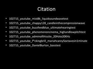 Citation
• 102715_youtube_mist8k_liquidsoundwavetest
• 102715_youtube_chappy128_candleinthecompressionwave
• 102715_youtube_buzzfeedblue_ultimatehearingtest
• 102715_youtube_phenomenoncinema_highandlowpitchtest
• 102715_youtube_adminofthissite_20Hzto20KHz
• 102715_youtube_f*ckingbrill_mariahcarey5octavesin1minute
• 102715_youtube_DanielBurton_basstest
 