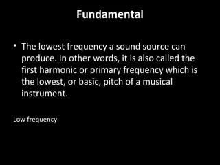 Fundamental
• The lowest frequency a sound source can
produce. In other words, it is also called the
first harmonic or primary frequency which is
the lowest, or basic, pitch of a musical
instrument.
Low frequency
 