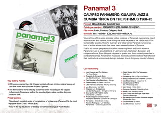 Panama! 3
CAlyPSo PAnAmeño, GuAjiRA jAzz &
CumbiA tíPiCA on the iSthmuS 1960–75
Volume three of the series provides further evidence of Panama’s mesmerizing mix of
tropical music and national pride during the fertile decades of the 1960s and 1970s.
Compiled by Quantic, Roberto Gyemant and Miles Cleret, Panama! 3 uncovers a
host of artists whose music has never been released outside of Panama.
Due to its’ unique geographical location connecting North and South America,
Panama’s music is a soulful blend of Latin American, Caribbean, European and
indigenous forms. From bilingual calypsos to guajira jazz, from tropical guarachas to
cumbia tamboreras, Panamanian musicians fearlessly combined styles that reﬂected
their multicultural environment during a turbulent time in the young country’s history.
format: Cd and double Gatefold Vinyl
Catalogue number: SndWCd018 (Cd), SndWlP018 (dlP)
file under: latin, Cumbia, Calypso, Soul
barcode: 893775001651 (Cd), 893775001668 (dlP)
key Selling Points:
✱ CD is accompanied by a full 24 page booklet with rare photos, original sleeve art
and liner notes from compiler Roberto Gyemant .
✱ The third volume in the critically acclaimed series focussing on the calypso
influences in Panama as well as the sounds of jazz, salsa, cumbia, doo wop,
soul and funk .
Press Quotes:
“Soundway’s excellent series of compilations of vintage pop..[Panama 3] is the most
enjoyable so far.” BBC MUSIC (UK)
Voted in the top 10 albums of 2009 by www.theworld.org (US Public Radio)
01 Lord Panama and The Stickers
Fire Down Below
02 Orquesta de Armando Boza
con Manito Johnson - Samba Calypso
03 Papi Brandao y Sus Ejecutivos - Bilongo
04 Ceferino Nieto - El Pajaro Zum Zum
05 Little Francisco Greaves - Moving-Grooving
06 Los Silvertones - Up Tight
07 Orquesta Los Embajadores
con Camilo Azuquita - Shingalin en Panama
08 Soul Apollo with Fredrick Clarke
Chombo Pa’ La Tienda
09 Amalia Delgado con El Conjunto
Inspiracion Santena - Carretera Al Canajagua
10 Yin Carrizo - 20 de Enero en Ocu
11 Maximo Rodriguez y Las Estrellas
Panameños - Chevere Que Chevere
12 Ralph Weeks With The Telecasters
Gua Jazz
13 Panaswing - Me Lo Dijo Una Gitana
14 Beby Castor con Los Juveniles - Lloraras
15 Los Mozambiques - Llegamos Ya
16 Los Salvajes del Ritmo
St. John’s Guaguanco
17 Lord Cobra - Colón Colón
18 Conjunto Panama - Trigueñito y Solo
19 Black Czar - Bamboo Dance
20 Lord Cobra and His Sugar Tone Band
Partido Calpysonian
21 Sir Valentino con Combo Esclavos Alegres
Masters Are Gone
22 Los Invasores - El Raton
23 Los Silvertones - Carmen
Cd tracklisting
18
 