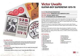 Victor uwaifo
GuitAR-boy SuPeRStAR 1970-76
Guitar-Boy Superstar is the ﬁrst survey of the long career of the legendary Nigerian
musician, artist and poet Victor Uwaifo. This collection of music goes back to the
early 70s and has re-awakened fans in the west to a sublime talent who is now widely
regarded as one of Nigeria’s forgotten stars.
The album focuses on a unique style of highlife music that Uwaifo called ‘Ekassa’ –
based on ancient rhythms and fused with modern highlife instrumentation and a dash
of rock and soul.
Cutting his musical teeth with Victor Olaiya (‘the evil genius of highlife’) in the early
60s, Uwaifo went on to form his own band - The Melody Maestros, producing one of
Nigeria’s biggest ever selling records called Joromi in 1965 for which he was awarded
Africa’s ﬁrst Gold disc.
format: Cd and double Gatefold Vinyl
Catalogue number: SndWCd012 (Cd), SndWlP012 (dlP)
file under: Afrobeat, highlife, World
barcode: 827565038626 (Cd), 827565008919 (dlP)
key Selling Points:
✱ CD is accompanied by a booklet with a track by track description from Victor
Uwaifo, notes on the rhythms and lyrics as well as interviews conducted by
compiler Miles Cleret at Victor’s home in Benin City .
Press Quotes:
“Another excellent dollop of Nigerian guitar from the ever reliable Soundway label”
4/5 GUARDIAN (UK)
“A fascinating collection of Victor’s music” Charlie Gillet BBC RADIO 3 (UK)
01 Kirikisi (Ekassa 24)
02 Igboroho (Ekassa 5)
03 Idogo (Ekassa 42)
04 Egbe Natete
05 Edenederio (Ekassa 40)
06 Obodo Eyo (Ekassa 12)
07 Talking Instruments (Ekassa 8)
08 Agho
09 Iye Iye Oh
10 Mother Witch
Shu’husu’hu
11 Atete (Ekassa 38)
12 Ebibi (Ekassa 28)
13 Osalobua Rekpama
14 Do Lelezi (Ekassa 22)
15 Akuyan (Ekassa 46)
16 Dododo (Ekassa Number 1)
17 Madaka
18 Happy Day From Me To You
19 West African Safari
Cd tracklisting
19
 