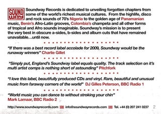 Soundway Records is dedicated to unveiling forgotten chapters from
some of the world’s richest musical cultures. from the highlife, disco
and rock sounds of 70’s nigeria to the golden age of Panamanian
music, benin’s Afro-latin grooves, Colombia’s champeta and all other forms
of tropical and Afro sounds imaginable. Soundway’s mission is to present
the very best in obscure a-sides, b-sides and album cuts that have remained
unavailable…until now.
“If there was a best record label accolade for 2009, Soundway would be the
runaway winners” Charlie Gillet
“Simply put, England’s Soundway label equals quality. The track selection on it’s
multi artist comps is nothing short of astounding” Pitchfork
“I love this label, beautifully produced CDs and vinyl. Rare, beautiful and unusual
music from faraway corners of the world” dj Gilles Peterson, bbC Radio 1
“World music you can dance to without stroking your chin”
mark lamaar, bbC Radio 2
http://www.soundwayrecords.com info@soundwayrecords.com tel. +44 (0) 207 241 0237 2
 