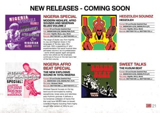 niGeRiA SPeCiAl
modeRn hiGhlife, AfRo
SoundS And niGeRiAn
blueS Volume 2
hedzoleh Soundz
hedzoleh
niGeRiA AfRo
beAt SPeCiAl
the neW eXPloSiVe
Sound in 1970s niGeRiA
SWeet tAlkS
the kuSum beAt
The range of styles vary from highlife
to Juju and Nigerian blues in the
languages of Yoruba, Igbo, Bini
and Ijaw. With a peppering of ‘afro’
experimentation the same musical stew
pervades volume 2 as it’s predecessor
- some artists appear again alongside
some new artists as the emphasis
continues to focus on the laid back feel
of the ﬁrst volume.
Afrobeat Special focuses on the big
band sound dominated by wailing
saxophones, brass solos and relentless
poly-rhythmic grooves. It delivers a
no-nonsense collection of tracks that
(bar one) have NEVER been re-issued
outside of Nigeria including Fela’s highly
sought after version of ‘Who’re you’ .
format: Cd and double Gatefold Vinyl
Cat.: SndWCd020 (Cd), SndWlP020 (tlP)
file under: highlife, blues, jazz, World
barcode: 893775001897 (Cd), 893775001903 (tlP)
format: Cd and double Gatefold Vinyl
Cat.: SndWCd014 (Cd), SndWlP014 (lP)
file under: highlife, Africa, World
barcode: 893775001743 (Cd), 893775001750 (lP)
format: Cd and double Gatefold Vinyl
Cat.: SndWCd021 (Cd), SndWlP021 (tlP)
file under: Afrobeat, World
barcode: 893775001866 (Cd), 893775001873 (tlP)
format: Cd and double Gatefold Vinyl
Cat.: SndWCd019 (Cd), SndWlP019 (lP)
file under: highlife, Africa, World
barcode: 893775001590 (Cd), 893775001606 (lP)
neW ReleASeS - CominG Soon
21
 