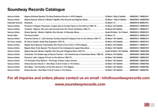 Soundway Records Catalogue
Various Artists	 Nigeria Afrobeat Special: The New Explosive Sound in 1970’s Nigeria. .  .  .  .  .  .  .  .  .  .  .  .  .  .  .  .  .  .  .  .  .  .  . CD Album / Triple LP Gatefold . .  .  .  . SNDWCD021 / SNDWLP021
Various Artists	 Nigeria Special: Volume 2 Modern Highlife, Afro-Sounds and Nigerian Blues. .  .  .  .  .  .  .  .  .  .  .  .  .  .  .  .  . CD Album / Triple LP Gatefold. .  .  .  . SNDWCD020 / SNDWCD020
Hedzoleh Soundz	 Hedzoleh. .  .  .  .  .  .  .  .  .  .  .  .  .  .  .  .  .  .  .  .  .  .  .  .  .  .  .  .  .  .  .  .  .  .  .  .  .  .  .  .  .  .  .  .  .  .  .  .  .  .  .  .  .  .  .  .  .  .  .  .  .  .  .  .  .  .  .  .  .  .  .  .  . CD Album / LP. .  .  .  .  .  .  .  .  .  .  .  .  .  .  .  .  . SNDWCD019/ SNDWLP019
Various Artists	 Panama! 3 Calypso Panameño, Guajira Jazz & Cumbia Típica on the Isthmus 1960–75 . .  .  .  .  .  .  .  . CD Album / DLP Gatefold. .  .  .  .  .  .  .  . SNDWCD018 / SNDWLP018
Various Artists	 Tumbele! : Biguine, Afro and Latin Sounds from the French Caribbean 1963-74. .  .  .  .  .  .  .  .  .  .  .  .  .  .  . CD Album /DLP Gatefold. .  .  .  .  .  .  .  .  . SNDWCD017 / SNDWLP017
Various Artists	 Ghana Special : Modern Highlife, Afro-Sounds & Ghanaian Blues. .  .  .  .  .  .  .  .  .  .  .  .  .  .  .  .  .  .  .  .  .  .  .  .  .  . Double CD Album / 5x LP Boxset. .  . SNDWCD016 / SNDWLP016
Sweet Talks	 The Kusum Beat. . . . . . . . . . . . . . . . . . . . . . . . . . . . . . . . . . . . . . . . . . . . . . . . . . . . . . . . . . . . . . . . . . . CD Album / LP. .  .  .  .  .  .  .  .  .  .  .  .  .  .  .  .  . SNDWCD014 / SNDWLP014
Various Artists	 Panama! Volume 2 : Latin Sounds, Cumbia tropical & Calypso Funk on the Isthmus 1967-77. .  .  .  . CD Album / DLP Gatefold. .  .  .  .  .  .  .  . SNDWCD013 / SNDWLP013
Sir Victor Uwaifo	 Sir Victor Uwaifo: Guitar Boy Superstar 1970-76 . .  .  .  .  .  .  .  .  .  .  .  .  .  .  .  .  .  .  .  .  .  .  .  .  .  .  .  .  .  .  .  .  .  .  .  .  .  .  .  . CD Album / DLP Gatefold. .  .  .  .  .  .  .  . SNDWCD012 / SNDWLP012
Various Artists	 Nigeria Rock Special; Psychedelic Afro Rock & Fuzz Funk in 1970’s Nigeria. .  .  .  .  .  .  .  .  .  .  .  .  .  .  .  .  .  . CD Album / DLP Gatefold. .  .  .  .  .  .  .  . SNDWCD011 / SNDWLP011
Various Artists	 Nigeria Disco Funk Special: The Sound of the Underground Lagos Dancefloor. .  .  .  .  .  .  .  .  .  .  .  .  .  .  . CD Album / DLP Gatefold. .  .  .  .  .  .  .  . SNDWCD010 / SNDWLP010
Various Artists	 Nigeria Special: Modern Highlife, Afro-Sounds & Nigerian Blues 1970-76. .  .  .  .  .  .  .  .  .  .  .  .  .  .  .  .  .  .  .  . Double CD Album / DLP Gatefold. .  . SNDWCD009 / SNDWLP009
Various Artists	 Colombia!: The Golden age of Discos Fuentes – the Powerhouse of Colombian Music 1960-76 . . CD Album / DLP Gatefold. .  .  .  .  .  .  .  . SNDWCD008 / SNDWLP008
Various Artists	 Panama!: Latin, Calypso & Funk on the Isthmus 1965-75.. .  .  .  .  .  .  .  .  .  .  .  .  .  .  .  .  .  .  .  .  .  .  .  .  .  .  .  .  .  .  .  .  . CD Album / DLP Gatefold. .  .  .  .  .  .  .  . SNDWCD007 / SNDWLP007
Various Artists	 T.P Orchestre Poly-Rythmo : The Kings of Benin Urban Groove. . .  .  .  .  .  .  .  .  .  .  .  .  .  .  .  .  .  .  .  .  .  .  .  .  .  .  . CD Album / DLP Gatefold. .  .  .  .  .  .  .  . SNDWCD004 / SNDWLP004
Various Artists	 Ghana Soundz Volume 2 : Afro-Beat, Funk & Fusion in 70’s Ghana. .  .  .  .  .  .  .  .  .  .  .  .  .  .  .  .  .  .  .  .  .  .  .  .  . CD Album / DLP Gatefold. .  .  .  .  .  .  .  . SNDWCD003 / SNDWLP003
Various Artists	 Afro-Baby : The Evolution of the Afro-Sound in 70’s Nigeria. .  .  .  .  .  .  .  .  .  .  .  .  .  .  .  .  .  .  .  .  .  .  .  .  .  .  .  .  .  .  . CD Album / DLP Gatefold. .  .  .  .  .  .  .  . SNDWCD002 / SNDWLP002
Various Artists	 Ghana Soundz : Afro-Beat, Funk & Fusion in 70’s Ghana. .  .  .  .  .  .  .  .  .  .  .  .  .  .  .  .  .  .  .  .  .  .  .  .  .  .  .  .  .  .  .  .  .  . CD Album / DLP Gatefold. .  .  .  .  .  .  .  . SNDWCD001 / SNDWLP001
For all inquiries and orders please contact us on email : info@soundwayrecords.com
www.soundwayrecords.com
22
 