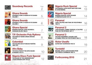 Soundway Records
Ghana Soundz
Afrobeat, Funk & Fusion in 70’s Ghana
Volume 1
Ghana Soundz
Afrobeat, Funk & Fusion in 70’s Ghana
Volume 2
Ghana Special
Modern Highlife, Afro-Sounds &
Ghanaian Blues 1968-81
T.P. Orchestre Poly Rythmo
The Kings of Benin Urban Groove
1972-80
Colombia!
The Golden Age of Discos Fuentes
1960-1976
Afro Baby
The Evolution of the Afro sound
in Nigeria 1970-79
Nigeria Disco Funk Special
The Sound of the Underground
Lagos Dancefloor 1974-79
Nigeria Rock Special
Psychedelic Afro-Rock and Fuzz Funk
in 1970s Nigeria
Nigeria Special
Modern Highlife, Afro-Sounds
& Nigerian Blues 1970-76
Panama!
Latin, Calypso and funk on the Isthmus
1965-75
Panama! 2
Latin Sounds, Cumbia Tropical & Calypso
Funk on the Isthmus 1967-77
Panama! 3
Calypso Panameño, Guajira Jazz
& Cumbia Típica on the Isthmus 1960–75
Victor Uwaifo
Guitar-boy Superstar 1970-76
Tumbélé!
Biguine, afro & latin sounds from
the French Caribbean 1963-73
Forthcoming 2010
2
5
6
7
8
9
10
12
13
14
16
17
18
19
20
21
Page Page
 