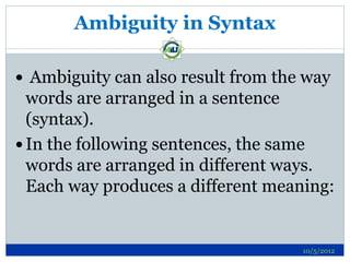 Ambiguity in Syntax

 Ambiguity can also result from the way
  words are arranged in a sentence
  (syntax).
 In the following sentences, the same
  words are arranged in different ways.
  Each way produces a different meaning:


                                    10/5/2012
 