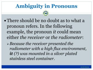 Ambiguity in Pronouns

 There should be no doubt as to what a
 pronoun refers. In the following
 example, the pronoun it could mean
 either the receiver or the radiometer:
  Because the receiver presented the
  radiometer with a high flux environment,
  it (?) was mounted in a silver plated
  stainless steel container.
                                      10/5/2012
 
