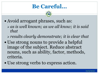 Be Careful…

 Avoid arrogant phrases, such as:
  as is well known; as we all know; it is said
   that
  results clearly demonstrate; it is clear that

 Use strong nouns to provide a helpful
  image of the subject. Reduce abstract
  nouns, such as ability, factor, methods,
  criteria.
 Use strong verbs to express action.
                                              10/5/2012
 