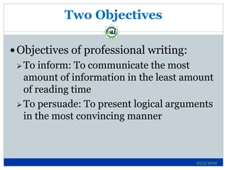 Two Objectives

 Objectives of professional writing:
  To  inform: To communicate the most
   amount of information in the least amount
   of reading time
  To persuade: To present logical arguments
   in the most convincing manner



                                        10/5/2012
 