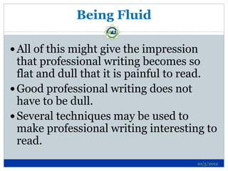Being Fluid

 All of this might give the impression
  that professional writing becomes so
  flat and dull that it is painful to read.
 Good professional writing does not
  have to be dull.
 Several techniques may be used to
  make professional writing interesting to
  read.
                                      10/5/2012
 
