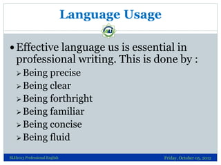 Language Usage

 Effective language us is essential in
   professional writing. This is done by :
    Being precise
    Being clear
    Being forthright
    Being familiar
    Being concise
    Being fluid

SLH1013 Professional English                    Friday, October 05, 2012
 