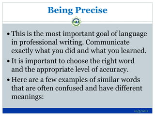 Being Precise

 This is the most important goal of language
  in professional writing. Communicate
  exactly what you did and what you learned.
 It is important to choose the right word
  and the appropriate level of accuracy.
 Here are a few examples of similar words
  that are often confused and have different
  meanings:
                                        10/5/2012
 