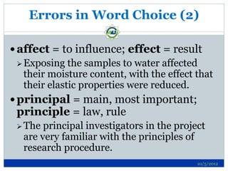 Errors in Word Choice (2)

 affect = to influence; effect = result
   Exposing the samples to water affected
    their moisture content, with the effect that
    their elastic properties were reduced.
 principal = main, most important;
 principle = law, rule
  The  principal investigators in the project
   are very familiar with the principles of
   research procedure.
                                            10/5/2012
 