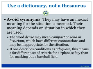 Use a dictionary, not a thesaurus

 Avoid synonyms. They may have an inexact
 meaning for the situation concerned. Their
 meaning depends on situation in which they
 are used.
  The word dense may mean compact or solid or
   luxuriant, which have different connotations and
   may be inappropriate for the situation.
  If one describes conditions as adequate, this means
   a far different set of criteria for airplane safety than
   for marking out a baseball field.

                                                     10/5/2012
 