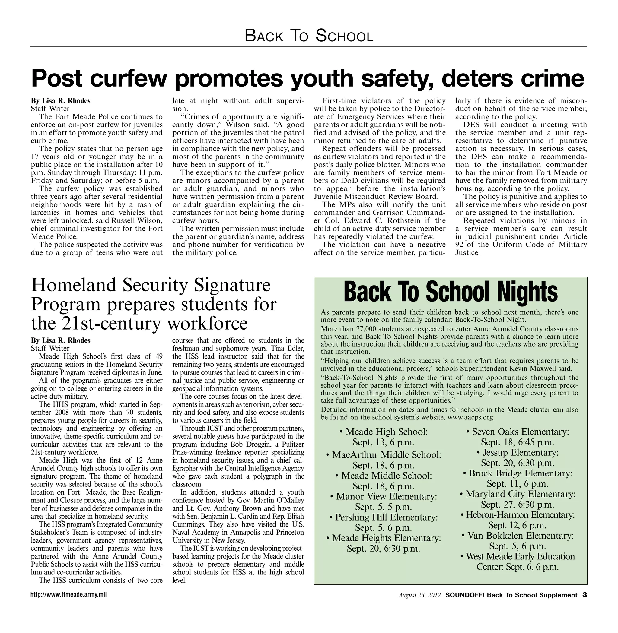 B ack To S chool

Post curfew promotes youth safety, deters crime
By Lisa R. Rhodes                                late at night without adult supervi-                  First-time violators of the policy         larly if there is evidence of miscon-
Staff Writer                                     sion.                                              will be taken by police to the Director-      duct on behalf of the service member,
   The Fort Meade Police continues to               “Crimes of opportunity are signifi-             ate of Emergency Services where their         according to the policy.
enforce an on-post curfew for juveniles          cantly down,” Wilson said. “A good                 parents or adult guardians will be noti-         DES will conduct a meeting with
in an effort to promote youth safety and         portion of the juveniles that the patrol           fied and advised of the policy, and the       the service member and a unit rep-
curb crime.                                      officers have interacted with have been            minor returned to the care of adults.         resentative to determine if punitive
   The policy states that no person age          in compliance with the new policy, and                Repeat offenders will be processed         action is necessary. In serious cases,
17 years old or younger may be in a              most of the parents in the community               as curfew violators and reported in the       the DES can make a recommenda-
public place on the installation after 10        have been in support of it.”                       post’s daily police blotter. Minors who       tion to the installation commander
p.m. Sunday through Thursday; 11 p.m.               The exceptions to the curfew policy             are family members of service mem-            to bar the minor from Fort Meade or
Friday and Saturday; or before 5 a.m.            are minors accompanied by a parent                 bers or DoD civilians will be required        have the family removed from military
   The curfew policy was established             or adult guardian, and minors who                  to appear before the installation’s           housing, according to the policy.
three years ago after several residential        have written permission from a parent              Juvenile Misconduct Review Board.                The policy is punitive and applies to
neighborhoods were hit by a rash of              or adult guardian explaining the cir-                 The MPs also will notify the unit          all service members who reside on post
larcenies in homes and vehicles that             cumstances for not being home during               commander and Garrison Command-               or are assigned to the installation.
were left unlocked, said Russell Wilson,         curfew hours.                                      er Col. Edward C. Rothstein if the               Repeated violations by minors in
chief criminal investigator for the Fort            The written permission must include             child of an active-duty service member        a service member’s care can result
Meade Police.                                    the parent or guardian’s name, address             has repeatedly violated the curfew.           in judicial punishment under Article
   The police suspected the activity was         and phone number for verification by                  The violation can have a negative          92 of the Uniform Code of Military
due to a group of teens who were out             the military police.                               affect on the service member, particu-        Justice.



Homeland Security Signature
Program prepares students for                                                                                Back To School Nights
                                                                                                      As parents prepare to send their children back to school next month, there’s one

the 21st-century workforce                                                                            more event to note on the family calendar: Back-To-School Night.
                                                                                                      More than 77,000 students are expected to enter Anne Arundel County classrooms
                                                                                                      this year, and Back-To-School Nights provide parents with a chance to learn more
By Lisa R. Rhodes                                courses that are offered to students in the          about the instruction their children are receiving and the teachers who are providing
Staff Writer                                     freshman and sophomore years. Tina Edler,            that instruction.
   Meade High School’s first class of 49         the HSS lead instructor, said that for the
                                                                                                      “Helping our children achieve success is a team effort that requires parents to be
graduating seniors in the Homeland Security      remaining two years, students are encouraged
                                                                                                      involved in the educational process,” schools Superintendent Kevin Maxwell said.
Signature Program received diplomas in June.     to pursue courses that lead to careers in crimi-
   All of the program’s graduates are either     nal justice and public service, engineering or       “Back-To-School Nights provide the first of many opportunities throughout the
going on to college or entering careers in the   geospacial information systems.                      school year for parents to interact with teachers and learn about classroom proce-
                                                                                                      dures and the things their children will be studying. I would urge every parent to
active-duty military.                               The core courses focus on the latest devel-
                                                                                                      take full advantage of these opportunities.”
   The HHS program, which started in Sep-        opments in areas such as terrorism, cyber secu-
tember 2008 with more than 70 students,          rity and food safety, and also expose students       Detailed information on dates and times for schools in the Meade cluster can also
prepares young people for careers in security,   to various careers in the field.                     be found on the school system’s website, www.aacps.org.
technology and engineering by offering an           Through ICST and other program partners,
innovative, theme-specific curriculum and co-    several notable guests have participated in the
                                                                                                           • Meade High School:                       • Seven Oaks Elementary:
curricular activities that are relevant to the   program including Bob Droggin, a Pulitzer                    Sept, 13, 6 p.m.                            Sept. 18, 6:45 p.m.
21st-century workforce.                          Prize-winning freelance reporter specializing         • MacArthur Middle School:                        • Jessup Elementary:
   Meade High was the first of 12 Anne           in homeland security issues, and a chief cal-                                                            Sept. 20, 6:30 p.m.
Arundel County high schools to offer its own     ligrapher with the Central Intelligence Agency               Sept. 18, 6 p.m.
signature program. The theme of homeland         who gave each student a polygraph in the                 • Meade Middle School:                    • Brock Bridge Elementary:
security was selected because of the school’s    classroom.                                                   Sept. 18, 6 p.m.                              Sept. 11, 6 p.m.
location on Fort Meade, the Base Realign-           In addition, students attended a youth                                                         • Maryland City Elementary:
ment and Closure process, and the large num-     conference hosted by Gov. Martin O’Malley              • Manor View Elementary:
ber of businesses and defense companies in the   and Lt. Gov. Anthony Brown and have met                       Sept. 5, 5 p.m.                            Sept. 27, 6:30 p.m.
area that specialize in homeland security.       with Sen. Benjamin L. Cardin and Rep. Elijah           • Pershing Hill Elementary:                • Hebron-Harmon Elementary:
   The HSS program’s Integrated Community        Cummings. They also have visited the U.S.
                                                                                                               Sept. 5, 6 p.m.                               Sept. 12, 6 p.m.
Stakeholder’s Team is composed of industry       Naval Academy in Annapolis and Princeton
leaders, government agency representatives,      University in New Jersey.                             • Meade Heights Elementary:                  • Van Bokkelen Elementary:
community leaders and parents who have              The ICST is working on developing project-               Sept. 20, 6:30 p.m.                             Sept. 5, 6 p.m.
partnered with the Anne Arundel County           based learning projects for the Meade cluster                                                     • West Meade Early Education
Public Schools to assist with the HSS curricu-   schools to prepare elementary and middle                                                                Center: Sept. 6, 6 p.m.
lum and co-curricular activities.                school students for HSS at the high school
   The HSS curriculum consists of two core       level.
http://www.ftmeade.army.mil                                                                                                    August 23, 2012 SOUNDOFF! Back To School Supplement 
 