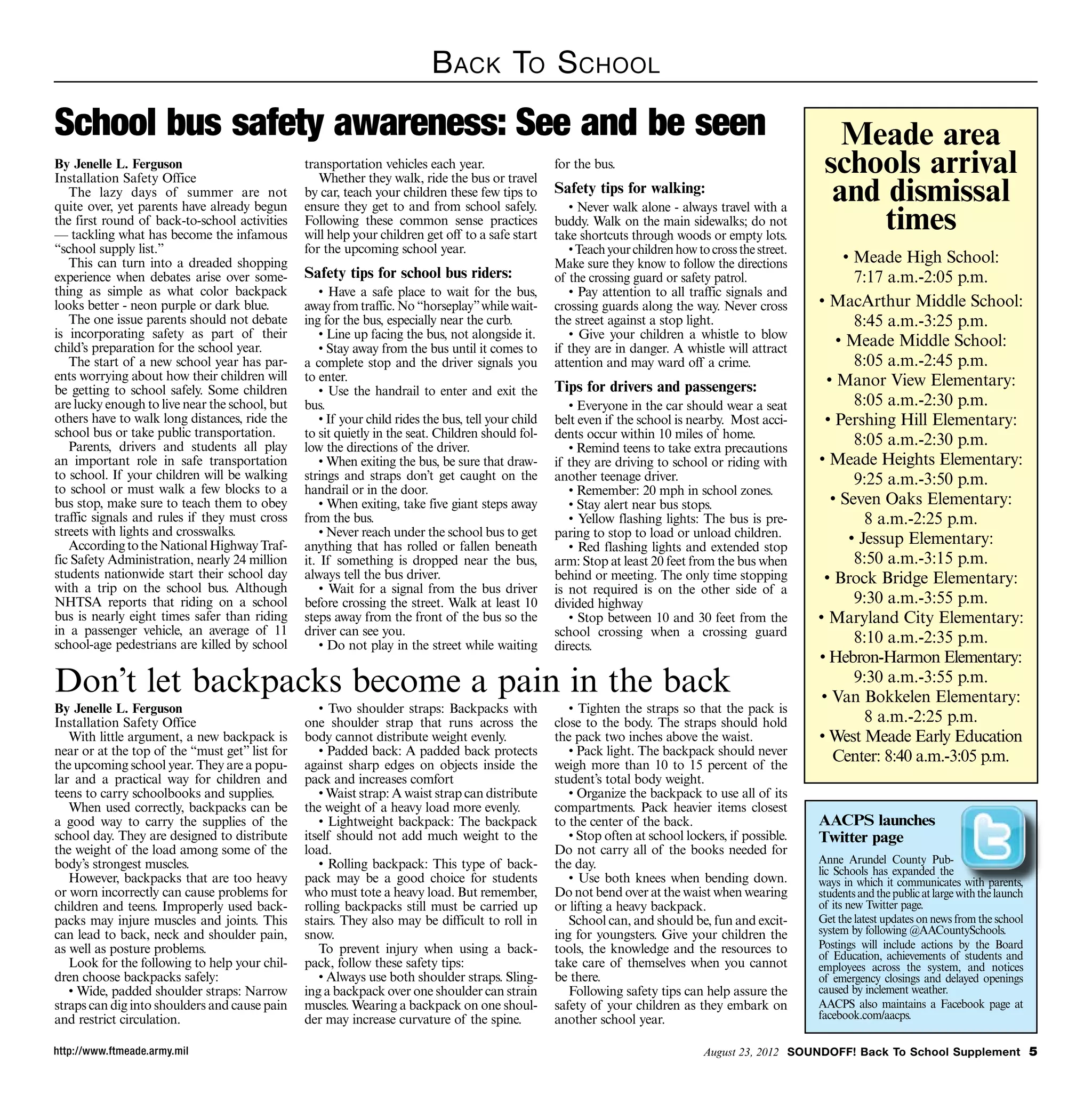 B ack To S chool
School bus safety awareness: See and be seen                                                                                                                Meade area
By Jenelle L. Ferguson                          transportation vehicles each year.                   for the bus.                                         schools arrival
                                                                                                                                                           and dismissal
Installation Safety Office                         Whether they walk, ride the bus or travel
   The lazy days of summer are not              by car, teach your children these few tips to        Safety tips for walking:

                                                                                                                                                               times
quite over, yet parents have already begun      ensure they get to and from school safely.              • Never walk alone - always travel with a
the first round of back-to-school activities    Following these common sense practices               buddy. Walk on the main sidewalks; do not
— tackling what has become the infamous         will help your children get off to a safe start      take shortcuts through woods or empty lots.
“school supply list.”                           for the upcoming school year.                           • Teach your children how to cross the street.
   This can turn into a dreaded shopping                                                             Make sure they know to follow the directions             • Meade High School:
experience when debates arise over some-        Safety tips for school bus riders:                   of the crossing guard or safety patrol.                    7:17 a.m.-2:05 p.m.
thing as simple as what color backpack              • Have a safe place to wait for the bus,            • Pay attention to all traffic signals and
looks better - neon purple or dark blue.        away from traffic. No “horseplay” while wait-        crossing guards along the way. Never cross          • MacArthur Middle School:
   The one issue parents should not debate      ing for the bus, especially near the curb.           the street against a stop light.                           8:45 a.m.-3:25 p.m.
is incorporating safety as part of their            • Line up facing the bus, not alongside it.         • Give your children a whistle to blow
child’s preparation for the school year.            • Stay away from the bus until it comes to       if they are in danger. A whistle will attract
                                                                                                                                                             • Meade Middle School:
   The start of a new school year has par-      a complete stop and the driver signals you           attention and may ward off a crime.                        8:05 a.m.-2:45 p.m.
ents worrying about how their children will     to enter.                                                                                                  • Manor View Elementary:
be getting to school safely. Some children          • Use the handrail to enter and exit the         Tips for drivers and passengers:
are lucky enough to live near the school, but   bus.                                                    • Everyone in the car should wear a seat                8:05 a.m.-2:30 p.m.
others have to walk long distances, ride the        • If your child rides the bus, tell your child   belt even if the school is nearby. Most acci-         • Pershing Hill Elementary:
school bus or take public transportation.       to sit quietly in the seat. Children should fol-     dents occur within 10 miles of home.
   Parents, drivers and students all play       low the directions of the driver.                       • Remind teens to take extra precautions
                                                                                                                                                                8:05 a.m.-2:30 p.m.
an important role in safe transportation            • When exiting the bus, be sure that draw-       if they are driving to school or riding with        • Meade Heights Elementary:
to school. If your children will be walking     strings and straps don’t get caught on the           another teenage driver.                                    9:25 a.m.-3:50 p.m.
to school or must walk a few blocks to a        handrail or in the door.                                • Remember: 20 mph in school zones.
bus stop, make sure to teach them to obey           • When exiting, take five giant steps away          • Stay alert near bus stops.                        • Seven Oaks Elementary:
traffic signals and rules if they must cross    from the bus.                                           • Yellow flashing lights: The bus is pre-                 8 a.m.-2:25 p.m.
streets with lights and crosswalks.                 • Never reach under the school bus to get        paring to stop to load or unload children.
   According to the National Highway Traf-      anything that has rolled or fallen beneath              • Red flashing lights and extended stop
                                                                                                                                                               • Jessup Elementary:
fic Safety Administration, nearly 24 million    it. If something is dropped near the bus,            arm: Stop at least 20 feet from the bus when               8:50 a.m.-3:15 p.m.
students nationwide start their school day      always tell the bus driver.                          behind or meeting. The only time stopping            • Brock Bridge Elementary:
with a trip on the school bus. Although             • Wait for a signal from the bus driver          is not required is on the other side of a
NHTSA reports that riding on a school           before crossing the street. Walk at least 10         divided highway                                            9:30 a.m.-3:55 p.m.
bus is nearly eight times safer than riding     steps away from the front of the bus so the             • Stop between 10 and 30 feet from the           • Maryland City Elementary:
in a passenger vehicle, an average of 11        driver can see you.                                  school crossing when a crossing guard
school-age pedestrians are killed by school         • Do not play in the street while waiting        directs.
                                                                                                                                                                8:10 a.m.-2:35 p.m.
                                                                                                                                                         • Hebron-Harmon Elementary:
Don’t let backpacks become a pain in the back                                                                                                                   9:30 a.m.-3:55 p.m.
                                                                                                                                                          • Van Bokkelen Elementary:
By Jenelle L. Ferguson                             • Two shoulder straps: Backpacks with                • Tighten the straps so that the pack is
Installation Safety Office                      one shoulder strap that runs across the              close to the body. The straps should hold                    8 a.m.-2:25 p.m.
   With little argument, a new backpack is      body cannot distribute weight evenly.                the pack two inches above the waist.                • West Meade Early Education
near or at the top of the “must get” list for      • Padded back: A padded back protects                • Pack light. The backpack should never             Center: 8:40 a.m.-3:05 p.m.
the upcoming school year. They are a popu-      against sharp edges on objects inside the            weigh more than 10 to 15 percent of the
lar and a practical way for children and        pack and increases comfort                           student’s total body weight.
teens to carry schoolbooks and supplies.           • Waist strap: A waist strap can distribute          • Organize the backpack to use all of its
   When used correctly, backpacks can be        the weight of a heavy load more evenly.              compartments. Pack heavier items closest
a good way to carry the supplies of the            • Lightweight backpack: The backpack              to the center of the back.                          AACPS launches
school day. They are designed to distribute     itself should not add much weight to the                • Stop often at school lockers, if possible.     Twitter page
the weight of the load among some of the        load.                                                Do not carry all of the books needed for
body’s strongest muscles.                          • Rolling backpack: This type of back-            the day.                                            Anne Arundel County Pub-
                                                                                                                                                         lic Schools has expanded the
   However, backpacks that are too heavy        pack may be a good choice for students                  • Use both knees when bending down.              ways in which it communicates with parents,
or worn incorrectly can cause problems for      who must tote a heavy load. But remember,            Do not bend over at the waist when wearing          students and the public at large with the launch
children and teens. Improperly used back-       rolling backpacks still must be carried up           or lifting a heavy backpack.                        of its new Twitter page.
packs may injure muscles and joints. This       stairs. They also may be difficult to roll in           School can, and should be, fun and excit-        Get the latest updates on news from the school
can lead to back, neck and shoulder pain,       snow.                                                ing for youngsters. Give your children the          system by following @AACountySchools.
as well as posture problems.                       To prevent injury when using a back-              tools, the knowledge and the resources to           Postings will include actions by the Board
                                                                                                                                                         of Education, achievements of students and
   Look for the following to help your chil-    pack, follow these safety tips:                      take care of themselves when you cannot             employees across the system, and notices
dren choose backpacks safely:                      • Always use both shoulder straps. Sling-         be there.                                           of emergency closings and delayed openings
   • Wide, padded shoulder straps: Narrow       ing a backpack over one shoulder can strain             Following safety tips can help assure the        caused by inclement weather.
straps can dig into shoulders and cause pain    muscles. Wearing a backpack on one shoul-            safety of your children as they embark on           AACPS also maintains a Facebook page at
and restrict circulation.                       der may increase curvature of the spine.             another school year.                                facebook.com/aacps.

http://www.ftmeade.army.mil                                                                                                         August 23, 2012 SOUNDOFF! Back To School Supplement 
 