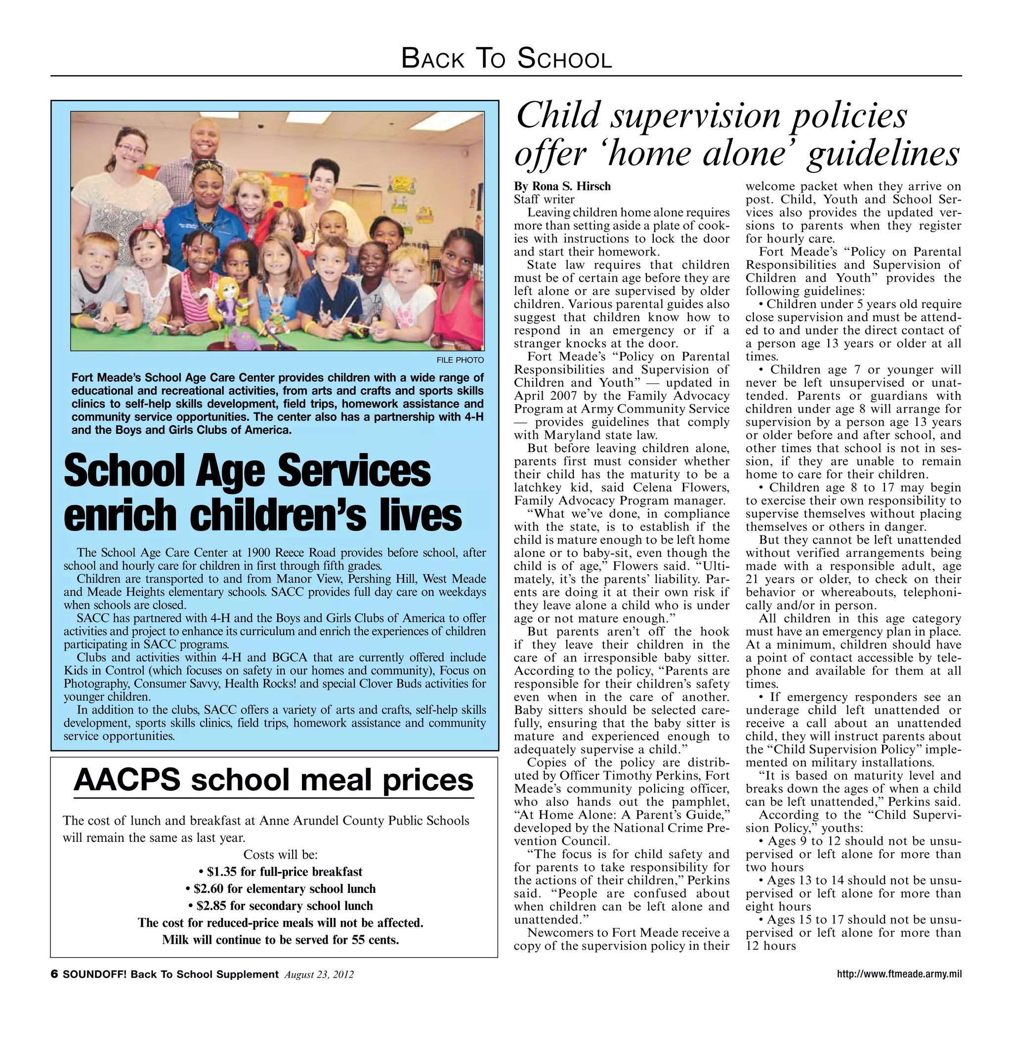 B ack To S chool

                                                                                            Child supervision policies
                                                                                            offer ‘home alone’ guidelines
                                                                                            By Rona S. Hirsch                           welcome packet when they arrive on
                                                                                            Staff writer                                post. Child, Youth and School Ser-
                                                                                               Leaving children home alone requires     vices also provides the updated ver-
                                                                                            more than setting aside a plate of cook-    sions to parents when they register
                                                                                            ies with instructions to lock the door      for hourly care.
                                                                                            and start their homework.                      Fort Meade’s “Policy on Parental
                                                                                               State law requires that children         Responsibilities and Supervision of
                                                                                            must be of certain age before they are      Children and Youth” provides the
                                                                                            left alone or are supervised by older       following guidelines:
                                                                                            children. Various parental guides also         • Children under 5 years old require
                                                                                            suggest that children know how to           close supervision and must be attend-
                                                                                            respond in an emergency or if a             ed to and under the direct contact of
                                                                                            stranger knocks at the door.                a person age 13 years or older at all
                                                                              file photo       Fort Meade’s “Policy on Parental         times.
                                                                                            Responsibilities and Supervision of            • Children age 7 or younger will
   Fort Meade’s School Age Care Center provides children with a wide range of               Children and Youth” — updated in            never be left unsupervised or unat-
   educational and recreational activities, from arts and crafts and sports skills          April 2007 by the Family Advocacy           tended. Parents or guardians with
   clinics to self-help skills development, field trips, homework assistance and            Program at Army Community Service           children under age 8 will arrange for
   community service opportunities. The center also has a partnership with 4-H              — provides guidelines that comply           supervision by a person age 13 years
   and the Boys and Girls Clubs of America.                                                 with Maryland state law.                    or older before and after school, and
                                                                                               But before leaving children alone,       other times that school is not in ses-

  School Age Services                                                                       parents first must consider whether
                                                                                            their child has the maturity to be a
                                                                                            latchkey kid, said Celena Flowers,
                                                                                                                                        sion, if they are unable to remain
                                                                                                                                        home to care for their children.
                                                                                                                                           • Children age 8 to 17 may begin


  enrich children’s lives
                                                                                            Family Advocacy Program manager.            to exercise their own responsibility to
                                                                                               “What we’ve done, in compliance          supervise themselves without placing
                                                                                            with the state, is to establish if the      themselves or others in danger.
                                                                                            child is mature enough to be left home         But they cannot be left unattended
     The School Age Care Center at 1900 Reece Road provides before school, after            alone or to baby-sit, even though the       without verified arrangements being
  school and hourly care for children in first through fifth grades.                        child is of age,” Flowers said. “Ulti-      made with a responsible adult, age
     Children are transported to and from Manor View, Pershing Hill, West Meade             mately, it’s the parents’ liability. Par-   21 years or older, to check on their
  and Meade Heights elementary schools. SACC provides full day care on weekdays             ents are doing it at their own risk if      behavior or whereabouts, telephoni-
  when schools are closed.                                                                  they leave alone a child who is under       cally and/or in person.
     SACC has partnered with 4-H and the Boys and Girls Clubs of America to offer           age or not mature enough.”                     All children in this age category
  activities and project to enhance its curriculum and enrich the experiences of children      But parents aren’t off the hook          must have an emergency plan in place.
  participating in SACC programs.                                                           if they leave their children in the         At a minimum, children should have
     Clubs and activities within 4-H and BGCA that are currently offered include            care of an irresponsible baby sitter.       a point of contact accessible by tele-
  Kids in Control (which focuses on safety in our homes and community), Focus on            According to the policy, “Parents are       phone and available for them at all
  Photography, Consumer Savvy, Health Rocks! and special Clover Buds activities for         responsible for their children’s safety     times.
  younger children.                                                                         even when in the care of another.              • If emergency responders see an
     In addition to the clubs, SACC offers a variety of arts and crafts, self-help skills   Baby sitters should be selected care-       underage child left unattended or
  development, sports skills clinics, field trips, homework assistance and community        fully, ensuring that the baby sitter is     receive a call about an unattended
  service opportunities.                                                                    mature and experienced enough to            child, they will instruct parents about
                                                                                            adequately supervise a child.”              the “Child Supervision Policy” imple-
                                                                                               Copies of the policy are distrib-        mented on military installations.
    AACPS school meal prices                                                                uted by Officer Timothy Perkins, Fort
                                                                                            Meade’s community policing officer,
                                                                                            who also hands out the pamphlet,
                                                                                                                                           “It is based on maturity level and
                                                                                                                                        breaks down the ages of when a child
                                                                                                                                        can be left unattended,” Perkins said.
  The cost of lunch and breakfast at Anne Arundel County Public Schools                     “At Home Alone: A Parent’s Guide,”             According to the “Child Supervi-
                                                                                            developed by the National Crime Pre-        sion Policy,” youths:
  will remain the same as last year.                                                        vention Council.                               • Ages 9 to 12 should not be unsu-
                                    Costs will be:                                             “The focus is for child safety and       pervised or left alone for more than
                           • $1.35 for full-price breakfast                                 for parents to take responsibility for      two hours
                                                                                            the actions of their children,” Perkins        • Ages 13 to 14 should not be unsu-
                        • $2.60 for elementary school lunch                                 said. “People are confused about            pervised or left alone for more than
                         • $2.85 for secondary school lunch                                 when children can be left alone and         eight hours
                The cost for reduced-price meals will not be affected.                      unattended.”                                   • Ages 15 to 17 should not be unsu-
                                                                                               Newcomers to Fort Meade receive a        pervised or left alone for more than
                    Milk will continue to be served for 55 cents.                           copy of the supervision policy in their     12 hours

 SOUNDOFF! Back To School Supplement August 23, 2012                                                                                                   http://www.ftmeade.army.mil
 
