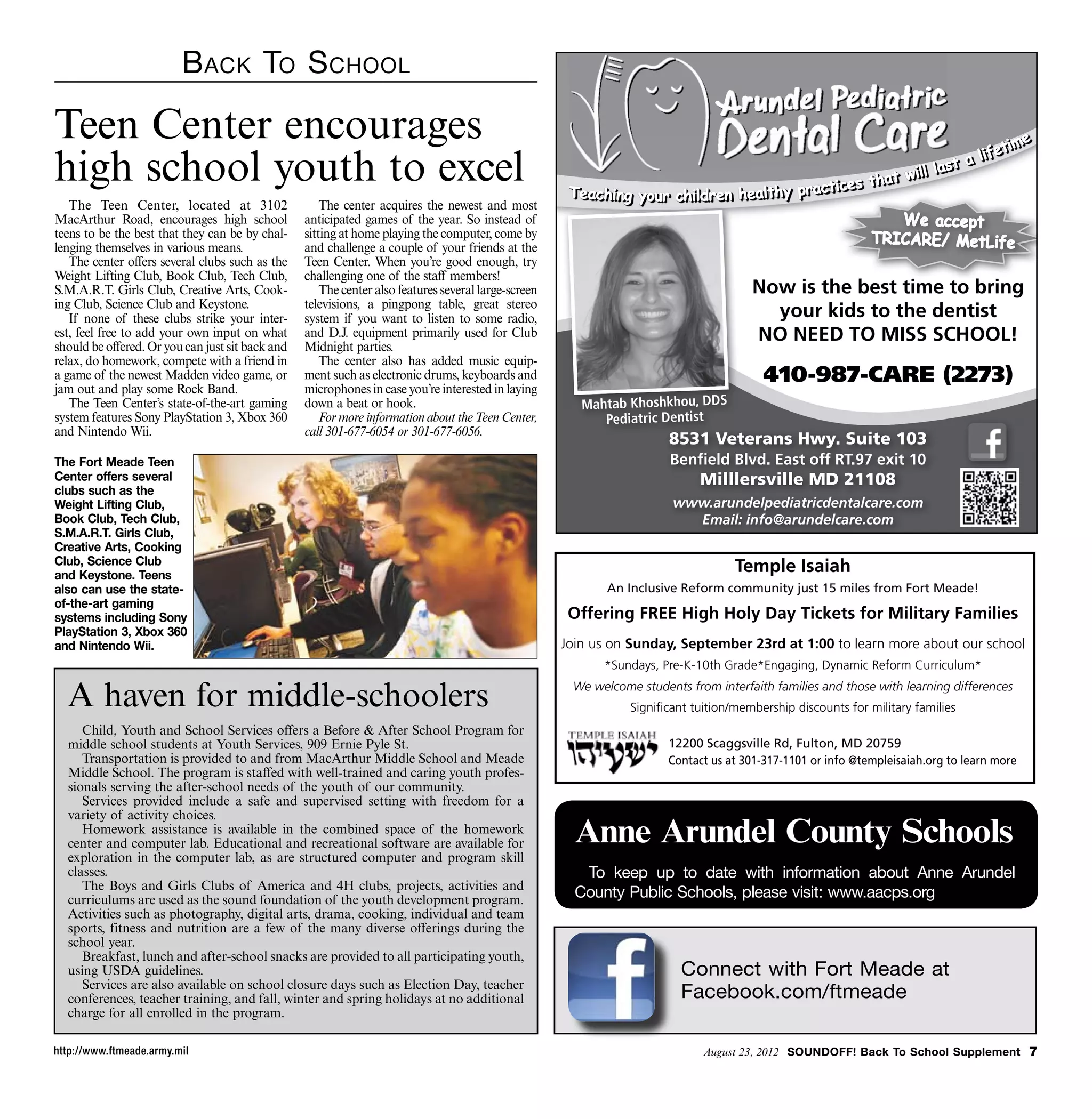 B ack To S chool

Teen Center encourages                                                                                                                                                             iime
                                                                                                                                                                                     me
                                                                                                                                                                               fet
                                                                                                                                                                           lliife t
high school youth to excel                                                                             Teachiing your chiilldren heallthy practiic e
                                                                                                       Teach ng your ch dren hea thy pract c
                                                                                                                                                    s that w i
                                                                                                                                                  es th
                                                                                                                                                                    ast a
                                                                                                                                                              lll llas t
                                                                                                                                                        at wi l
                                                                                                                                                                         a

   The Teen Center, located at 3102                   The center acquires the newest and most
MacArthur Road, encourages high school            anticipated games of the year. So instead of                                                                   We accept
                                                                                                                                                                    accept
teens to be the best that they can be by chal-    sitting at home playing the computer, come by                                                               TRICARE/ MetLife
lenging themselves in various means.              and challenge a couple of your friends at the
   The center offers several clubs such as the    Teen Center. When you’re good enough, try
Weight Lifting Club, Book Club, Tech Club,        challenging one of the staff members!
S.M.A.R.T. Girls Club, Creative Arts, Cook-           The center also features several large-screen                                    Now is the best time to bring
                                                                                                                                               he b     i      bi
ing Club, Science Club and Keystone.              televisions, a pingpong table, great stereo
   If none of these clubs strike your inter-      system if you want to listen to some radio,                                            your kids to the dentist
est, feel free to add your own input on what      and D.J. equipment primarily used for Club                                           NO NEED TO MISS SCHOOL!
should be offered. Or you can just sit back and   Midnight parties.
relax, do homework, compete with a friend in          The center also has added music equip-
a game of the newest Madden video game, or        ment such as electronic drums, keyboards and                                           410-987-CARE (2273)
jam out and play some Rock Band.                  microphones in case you’re interested in laying
   The Teen Center’s state-of-the-art gaming      down a beat or hook.                                   Mahtab Khoshkhou, DDS
system features Sony PlayStation 3, Xbox 360          For more information about the Teen Center,           Pediatric Dentist
and Nintendo Wii.                                 call 301-677-6054 or 301-677-6056.
                                                                                                                        8531 Veterans Hwy. Suite 103
                                                                                                                                      Hw
The Fort Meade Teen                                                                                                     Benﬁ ld
                                                                                                                        Benﬁeld Blvd. East off RT.97 exit 10
                                                                                                                                      E t              it
Center offers several                                                                                                         Milllersville MD 21108
clubs such as the
Weight Lifting Club,                                                                                                     www.arundelpediatricdentalcare.com
Book Club, Tech Club,                                                                                                      Email: info@arundelcare.com
S.M.A.R.T. Girls Club,
Creative Arts, Cooking
Club, Science Club
and Keystone. Teens
                                                                                                                                    Temple Isaiah
also can use the state-                                                                                      An Inclusive Reform community just 15 miles from Fort Meade!
of-the-art gaming
systems including Sony                                                                                 Offering FREE High Holy Day Tickets for Military Families
PlayStation 3, Xbox 360
and Nintendo Wii.                                                                                     Join us on Sunday, September 23rd at 1:00 to learn more about our school
                                                                                                             *Sundays, Pre-K-10th Grade*Engaging, Dynamic Reform Curriculum*

  A haven for middle-schoolers                                                                         We welcome students from interfaith families and those with learning differences
                                                                                                                 Signiﬁcant tuition/membership discounts for military families
     Child, Youth and School Services offers a Before  After School Program for
  middle school students at Youth Services, 909 Ernie Pyle St.                                                          12200 Scaggsville Rd, Fulton, MD 20759
     Transportation is provided to and from MacArthur Middle School and Meade                                           Contact us at 301-317-1101 or info @templeisaiah.org to learn more
  Middle School. The program is staffed with well-trained and caring youth profes-
  sionals serving the after-school needs of the youth of our community.
     Services provided include a safe and supervised setting with freedom for a
  variety of activity choices.
     Homework assistance is available in the combined space of the homework
  center and computer lab. Educational and recreational software are available for                      Anne Arundel County Schools
  exploration in the computer lab, as are structured computer and program skill
  classes.                                                                                               To keep up to date with information about Anne Arundel
     The Boys and Girls Clubs of America and 4H clubs, projects, activities and
  curriculums are used as the sound foundation of the youth development program.                        County Public Schools, please visit: www.aacps.org
  Activities such as photography, digital arts, drama, cooking, individual and team
  sports, fitness and nutrition are a few of the many diverse offerings during the
  school year.
     Breakfast, lunch and after-school snacks are provided to all participating youth,
  using USDA guidelines.                                                                                                  Connect with Fort Meade at
     Services are also available on school closure days such as Election Day, teacher
  conferences, teacher training, and fall, winter and spring holidays at no additional                                    Facebook.com/ftmeade
  charge for all enrolled in the program.

http://www.ftmeade.army.mil                                                                                                   August 23, 2012 SOUNDOFF! Back To School Supplement 
 