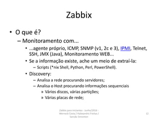 Zabbix
• O que é?
– Monitoramento com...
• ...agente próprio, ICMP, SNMP (v1, 2c e 3), IPMI, Telnet,
SSH, JMX (Java), Monitoramento WEB...
• Se a informação existe, ache um meio de extraí-la:
– Scripts (*nix Shell, Python, Perl, PowerShell).
• Discovery:
– Analisa a rede procurando servidores;
– Analisa o Host procurando informações sequenciais
» Vários discos, várias partições;
» Várias placas de rede;
12
Zabbix para iniciantes - Junho/2016 -
Werneck Costa / Halexandro Freitas /
Sansão Simonton
 
