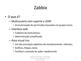 Zabbix
• O que é?
– Multiusuário com suporte a LDAP
• Granularização de permissões baseadas em grupos locais.
– Interface web
• Cadastro de hosts/ativos;
• Administração simplificada.
– Área visual rica
• Um dos principais objetivos do monitoramento: informar;
• Gráficos, Mapas, telas;
• Facilitam a tomada de ações rapidamente
13
Zabbix para iniciantes - Junho/2016 -
Werneck Costa / Halexandro Freitas /
Sansão Simonton
 