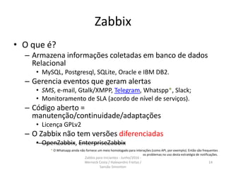 Zabbix
• O que é?
– Armazena informações coletadas em banco de dados
Relacional
• MySQL, Postgresql, SQLite, Oracle e IBM DB2.
– Gerencia eventos que geram alertas
• SMS, e-mail, Gtalk/XMPP, Telegram, Whatspp*, Slack;
• Monitoramento de SLA (acordo de nível de serviços).
– Código aberto =
manutenção/continuidade/adaptações
• Licença GPLv2
– O Zabbix não tem versões diferenciadas
• OpenZabbix, EnterpriseZabbix
14
* O Whatsapp ainda não fornece um meio homologado para interações (como API, por exemplo). Então são frequentes
os problemas no uso desta estratégia de notificações.
Zabbix para iniciantes - Junho/2016 -
Werneck Costa / Halexandro Freitas /
Sansão Simonton
 