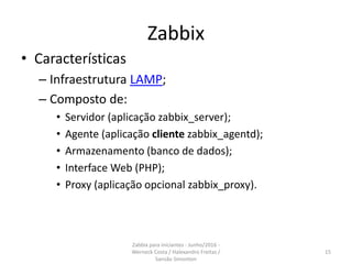 Zabbix
• Características
– Infraestrutura LAMP;
– Composto de:
• Servidor (aplicação zabbix_server);
• Agente (aplicação cliente zabbix_agentd);
• Armazenamento (banco de dados);
• Interface Web (PHP);
• Proxy (aplicação opcional zabbix_proxy).
15
Zabbix para iniciantes - Junho/2016 -
Werneck Costa / Halexandro Freitas /
Sansão Simonton
 