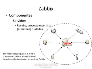 Zabbix
• Componentes
– Servidor:
• Recebe, processa e persiste
(armazena) os dados.
Em instalações pequenas e médias
o Banco de dados e a interface web
também estão instalados no servidor Zabbix.
16
Zabbix para iniciantes - Junho/2016 -
Werneck Costa / Halexandro Freitas /
Sansão Simonton
 