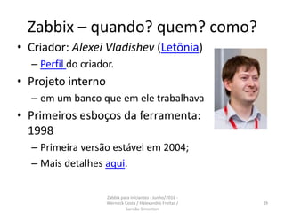 Zabbix – quando? quem? como?
• Criador: Alexei Vladishev (Letônia)
– Perfil do criador.
• Projeto interno
– em um banco que em ele trabalhava
• Primeiros esboços da ferramenta:
1998
– Primeira versão estável em 2004;
– Mais detalhes aqui.
19
Zabbix para iniciantes - Junho/2016 -
Werneck Costa / Halexandro Freitas /
Sansão Simonton
 