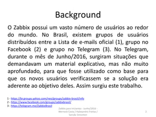 Background
O Zabbix possui um vasto número de usuários ao redor
do mundo. No Brasil, existem grupos de usuários
distribuídos entre a Lista de e-mails oficial (1), grupo no
Facebook (2) e grupo no Telegram (3). No Telegram,
durante o mês de Junho/2016, surgiram situações que
demandavam um material explicativo, mas não muito
aprofundado, para que fosse utilizado como base para
que os novos usuários verificassem se a solução era
aderente ao objetivo deles. Assim surgiu este trabalho.
2
Zabbix para iniciantes - Junho/2016 -
Werneck Costa / Halexandro Freitas /
Sansão Simonton
1 - https://br.groups.yahoo.com/neo/groups/zabbix-brasil/info
2 - https://www.facebook.com/groups/zabbixbrasil/
3 - https://telegram.me/ZabbixBrasil
 