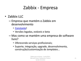 Zabbix - Empresa
• Zabbix LLC
– Empresa que mantém o Zabbix em
desenvolvimento
• Constante!
• Versões legadas, estáveis e beta
– Mas como se mantém uma empresa de software
livre?
• Oferecendo serviços profissionais;
• Suporte, integração, upgrade, desenvolvimento,
construção/customização de templates...
21
Zabbix para iniciantes - Junho/2016 -
Werneck Costa / Halexandro Freitas /
Sansão Simonton
 
