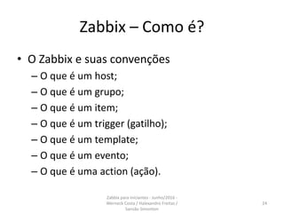 Zabbix – Como é?
• O Zabbix e suas convenções
– O que é um host;
– O que é um grupo;
– O que é um item;
– O que é um trigger (gatilho);
– O que é um template;
– O que é um evento;
– O que é uma action (ação).
24
Zabbix para iniciantes - Junho/2016 -
Werneck Costa / Halexandro Freitas /
Sansão Simonton
 