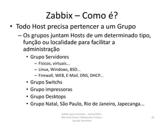 Zabbix – Como é?
• Todo Host precisa pertencer a um Grupo
– Os grupos juntam Hosts de um determinado tipo,
função ou localidade para facilitar a
administração
• Grupo Servidores
– Físicos, virtuais...
– Linux, Windows, BSD...
– Firewall, WEB, E-Mail, DNS, DHCP...
• Grupo Switchs
• Grupo impressoras
• Grupo Desktops
• Grupo Natal, São Paulo, Rio de Janeiro, Japecanga...
26
Zabbix para iniciantes - Junho/2016 -
Werneck Costa / Halexandro Freitas /
Sansão Simonton
 
