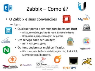 Zabbix – Como é?
• O Zabbix e suas convenções
– Item:
• Qualquer ponto a ser monitorado em um Host
– Disco, memória, placas de rede, banco de dados
– Respostas a ping, checagem de portas
• Um serviço pode ser um item
– HTTP, NTP, DNS, LDAP.
• Os itens podem ser multi-verificados
– Disco: espaço, latência de leitura/escrita, S.M.A.R.T;
– Memória: total/disponível.
27
Zabbix para iniciantes - Junho/2016 -
Werneck Costa / Halexandro Freitas /
Sansão Simonton
 