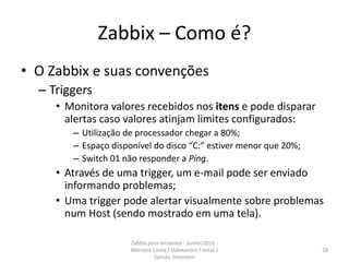 Zabbix – Como é?
• O Zabbix e suas convenções
– Triggers
• Monitora valores recebidos nos itens e pode disparar
alertas caso valores atinjam limites configurados:
– Utilização de processador chegar a 80%;
– Espaço disponível do disco “C:” estiver menor que 20%;
– Switch 01 não responder a Ping.
• Através de uma trigger, um e-mail pode ser enviado
informando problemas;
• Uma trigger pode alertar visualmente sobre problemas
num Host (sendo mostrado em uma tela).
28
Zabbix para iniciantes - Junho/2016 -
Werneck Costa / Halexandro Freitas /
Sansão Simonton
 
