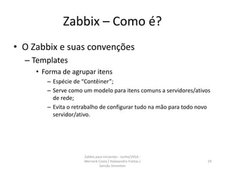 Zabbix – Como é?
• O Zabbix e suas convenções
– Templates
• Forma de agrupar itens
– Espécie de “Contêiner”;
– Serve como um modelo para itens comuns a servidores/ativos
de rede;
– Evita o retrabalho de configurar tudo na mão para todo novo
servidor/ativo.
29
Zabbix para iniciantes - Junho/2016 -
Werneck Costa / Halexandro Freitas /
Sansão Simonton
 