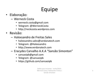 Equipe
• Elaboração:
– Werneck Costa
• werneck.costa@gmail.com
• Telegram: @WerneckCosta
• http://neckcosta.wordpress.com
• Revisão:
– Halexsandro de Freitas Sales
• halexsandro.sales@verdanatech.com
• Telegram: @Halexsandro
• http://www.verdanatech.com
– Eracydes Carvalho A.K.A “Sansão Simonton”
• sansaoipb@gmail.com
• Telegram: @sansaoipb
• https://github.com/sansaoipb
3
Zabbix para iniciantes - Junho/2016 -
Werneck Costa / Halexandro Freitas /
Sansão Simonton
 