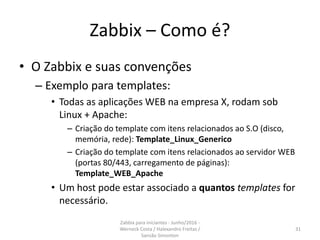 Zabbix – Como é?
• O Zabbix e suas convenções
– Exemplo para templates:
• Todas as aplicações WEB na empresa X, rodam sob
Linux + Apache:
– Criação do template com itens relacionados ao S.O (disco,
memória, rede): Template_Linux_Generico
– Criação do template com itens relacionados ao servidor WEB
(portas 80/443, carregamento de páginas):
Template_WEB_Apache
• Um host pode estar associado a quantos templates for
necessário.
31
Zabbix para iniciantes - Junho/2016 -
Werneck Costa / Halexandro Freitas /
Sansão Simonton
 