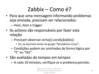 Zabbix – Como é?
• Para que uma mensagem informando problemas
seja enviada, precisam ser relacionados:
– Host, item e trigger
• As actions são responsáveis por fazer esta
relação
– Precisam observar certa(s) condição(ões):
• Ex: se ocorrem erros no grupo “Servidores Linux”;
– Condições podem ser aninhadas de forma lógica por
“E” ou “OU”.
• São avaliadas de tempos em tempos
– A cada 10 minutos, verifique se o problema persiste.
34
Zabbix para iniciantes - Junho/2016 -
Werneck Costa / Halexandro Freitas /
Sansão Simonton
 