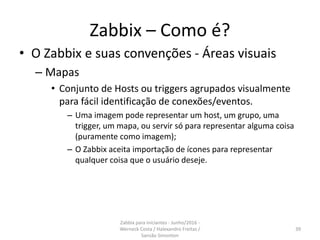 Zabbix – Como é?
• O Zabbix e suas convenções - Áreas visuais
– Mapas
• Conjunto de Hosts ou triggers agrupados visualmente
para fácil identificação de conexões/eventos.
– Uma imagem pode representar um host, um grupo, uma
trigger, um mapa, ou servir só para representar alguma coisa
(puramente como imagem);
– O Zabbix aceita importação de ícones para representar
qualquer coisa que o usuário deseje.
39
Zabbix para iniciantes - Junho/2016 -
Werneck Costa / Halexandro Freitas /
Sansão Simonton
 