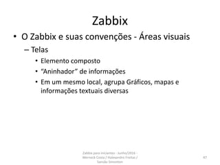 Zabbix
• O Zabbix e suas convenções - Áreas visuais
– Telas
• Elemento composto
• “Aninhador” de informações
• Em um mesmo local, agrupa Gráficos, mapas e
informações textuais diversas
47
Zabbix para iniciantes - Junho/2016 -
Werneck Costa / Halexandro Freitas /
Sansão Simonton
 