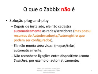 O que o Zabbix não é
• Solução plug-and-play
– Depois de instalado, ele não cadastra
automaticamente as redes/servidores (mas possui
recursos de Autodescoberta/Autoregistro que
podem ser configurados);
– Ele não monta área visual (mapas/telas)
automaticamente;
– Não reconhece ligações entre dispositivos (como
Switches, por exemplo) automaticamente;
5
Zabbix para iniciantes - Junho/2016 -
Werneck Costa / Halexandro Freitas /
Sansão Simonton
 