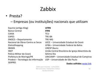 Zabbix
• Presta?
– Empresas (ou instituições) nacionais que utilizam
Equinix (antiga Alog)
Banco Central
CAIXA
CAPES
DNOCS – Departamento
Nacional de Obras Contra as Secas
EletroShopping
IBAMA
INEP
Polícia Militar do Ceará
Prefeitura de Maringá/PR
Prodest – Tecnologia da Informação
SERPRO
UFRN
IFRN
TCU
TRE-BA
TRE-MG
UECE – Universidade Estadual do Ceará
UFBA – Universidade Federal da Bahia
UNESP-Bauru
União Central Brasileira da Igreja Adventista do
Sétimo Dia
UNICAMP – Universidade Estadual de Campinas
USP – Universidade de São Paulo
Dados colhidos neste link
50
Zabbix para iniciantes - Junho/2016 -
Werneck Costa / Halexandro Freitas /
Sansão Simonton
 