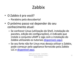 Zabbix
• O Zabbix é pra você?
– Parabéns pela descoberta!
• O próximo passo vai depender do seu
conhecimento atual:
– Se conhecer Linux (utilização do Shell, instalação de
pacotes, edição de configurações), é indicado que
instale o conjunto LAMP e siga com a instalação do
Zabbix utilizando os tutoriais disponíveis aqui;
– Se seu forte não for Linux mas deseja utilizar o Zabbix,
pode começar pelo appliance fornecido pela Zabbix
LLC e disponível aqui.
52
Zabbix para iniciantes - Junho/2016 -
Werneck Costa / Halexandro Freitas /
Sansão Simonton
 