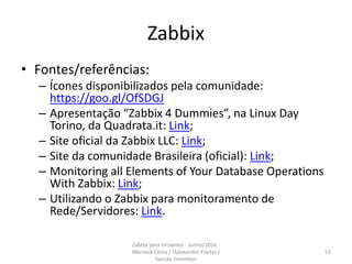 Zabbix
• Fontes/referências:
– Ícones disponibilizados pela comunidade:
https://goo.gl/OfSDGJ
– Apresentação “Zabbix 4 Dummies”, na Linux Day
Torino, da Quadrata.it: Link;
– Site oficial da Zabbix LLC: Link;
– Site da comunidade Brasileira (oficial): Link;
– Monitoring all Elements of Your Database Operations
With Zabbix: Link;
– Utilizando o Zabbix para monitoramento de
Rede/Servidores: Link.
53
Zabbix para iniciantes - Junho/2016 -
Werneck Costa / Halexandro Freitas /
Sansão Simonton
 