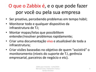O que o Zabbix é, e o que pode fazer
por você ou pela sua empresa
• Ser proativo, percebendo problemas em tempo hábil;
• Monitorar todo e qualquer dispositivo da
infraestrutura de T.I;
• Montar mapas/telas que possibilitem
entender/resolver problemas rapidamente;
• Criar uma documentação viva e atualizável de toda a
infraestrutura;
• Criar visões baseadas no objetivo de quem “assistirá” o
monitoramento (níveis do suporte de T.I, gerência
empresarial, parceiros de negócio e etc).
6
Zabbix para iniciantes - Junho/2016 -
Werneck Costa / Halexandro Freitas /
Sansão Simonton
 
