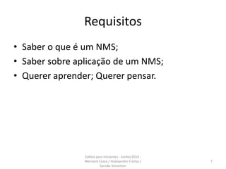Requisitos
• Saber o que é um NMS;
• Saber sobre aplicação de um NMS;
• Querer aprender; Querer pensar.
7
Zabbix para iniciantes - Junho/2016 -
Werneck Costa / Halexandro Freitas /
Sansão Simonton
 
