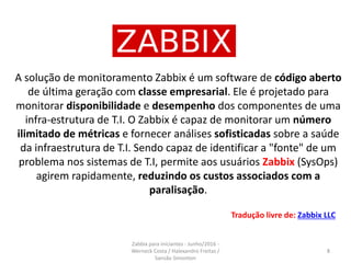 A solução de monitoramento Zabbix é um software de código aberto
de última geração com classe empresarial. Ele é projetado para
monitorar disponibilidade e desempenho dos componentes de uma
infra-estrutura de T.I. O Zabbix é capaz de monitorar um número
ilimitado de métricas e fornecer análises sofisticadas sobre a saúde
da infraestrutura de T.I. Sendo capaz de identificar a "fonte" de um
problema nos sistemas de T.I, permite aos usuários Zabbix (SysOps)
agirem rapidamente, reduzindo os custos associados com a
paralisação.
Tradução livre de: Zabbix LLC
8
Zabbix para iniciantes - Junho/2016 -
Werneck Costa / Halexandro Freitas /
Sansão Simonton
 