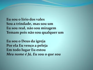 Eu sou o lírio dos vales
Sou a trindade, mas sou um
Eu sou real, não sou miragem
Temam pois não sou qualquer um
Eu sou o Deus da igreja
Por ela Eu venço a peleja
Em todo lugar Eu estou
Meu nome é Já, Eu sou o que sou
 