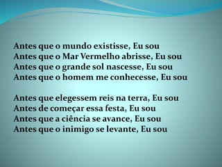 Antes que o mundo existisse, Eu sou
Antes que o Mar Vermelho abrisse, Eu sou
Antes que o grande sol nascesse, Eu sou
Antes que o homem me conhecesse, Eu sou
Antes que elegessem reis na terra, Eu sou
Antes de começar essa festa, Eu sou
Antes que a ciência se avance, Eu sou
Antes que o inimigo se levante, Eu sou
 