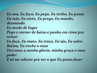 Eu sou, Eu faço, Eu pego, Eu tenho, Eu posso
Eu vejo, Eu sinto, Eu prego, Eu mando,
desmando
Eu mudo de lugar
Pego o menor de baixo e ponho em cima pra
reinar
Eu faço, Eu mato, Eu traço, Eu ajo, Eu salvo
Batizo, Eu encho o vaso
Derramo a minha glória, minha graça e meu
poder
É só me adorar pra ver o que Eu posso fazer
 
