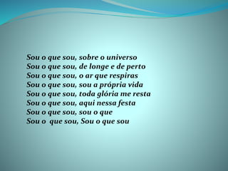 Sou o que sou, sobre o universo
Sou o que sou, de longe e de perto
Sou o que sou, o ar que respiras
Sou o que sou, sou a própria vida
Sou o que sou, toda glória me resta
Sou o que sou, aqui nessa festa
Sou o que sou, sou o que
Sou o que sou, Sou o que sou
 